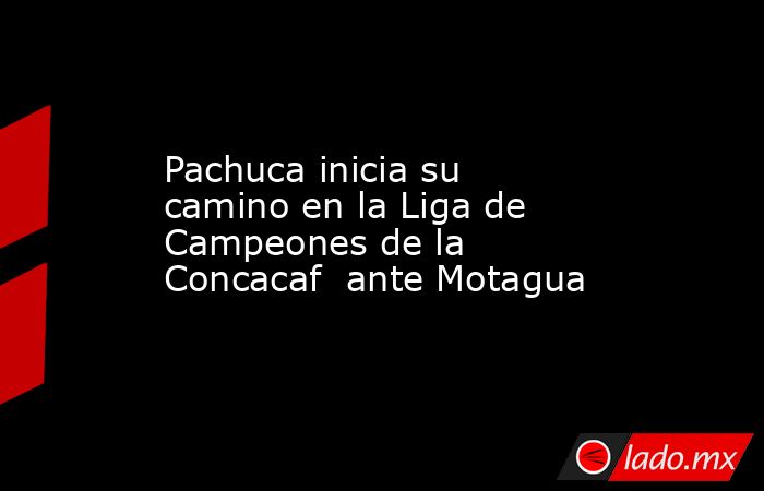 Pachuca inicia su camino en la Liga de Campeones de la Concacaf  ante Motagua. Noticias en tiempo real