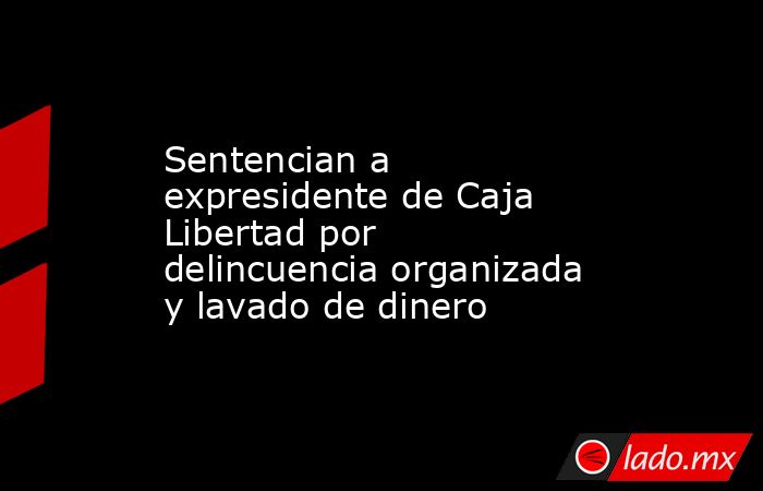 Sentencian a expresidente de Caja Libertad por delincuencia organizada y lavado de dinero. Noticias en tiempo real