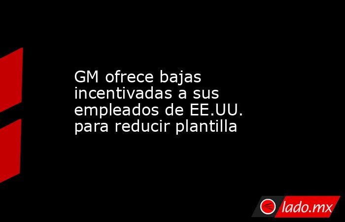 GM ofrece bajas incentivadas a sus empleados de EE.UU. para reducir plantilla. Noticias en tiempo real