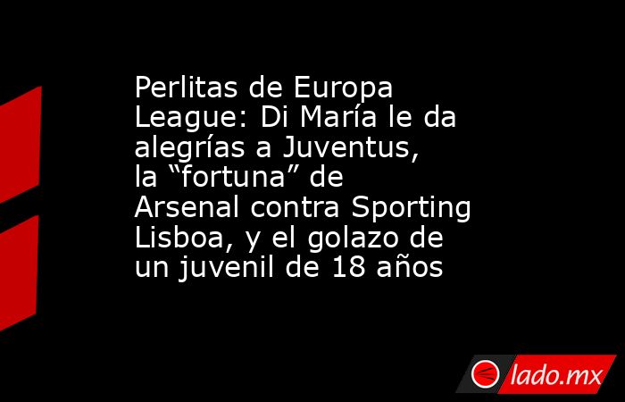 Perlitas de Europa League: Di María le da alegrías a Juventus, la “fortuna” de Arsenal contra Sporting Lisboa, y el golazo de un juvenil de 18 años. Noticias en tiempo real