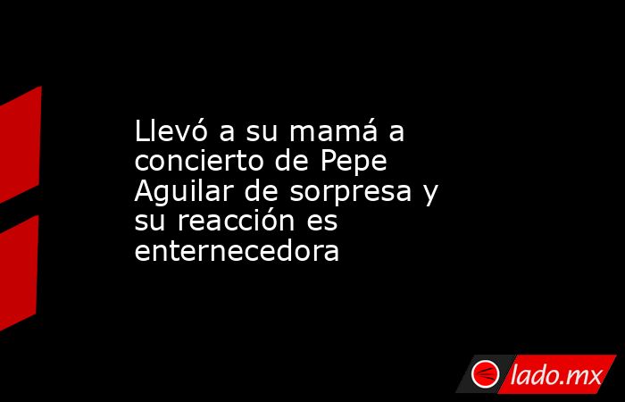 Llevó a su mamá a concierto de Pepe Aguilar de sorpresa y su reacción es enternecedora. Noticias en tiempo real