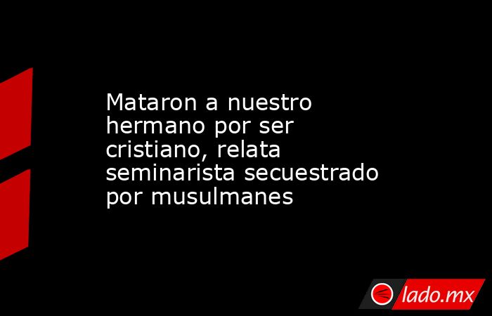 Mataron a nuestro hermano por ser cristiano, relata seminarista secuestrado por musulmanes. Noticias en tiempo real