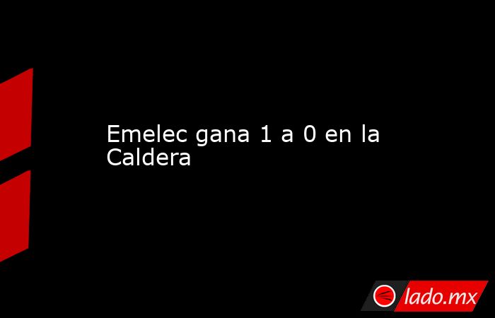 Emelec gana 1 a 0 en la Caldera. Noticias en tiempo real