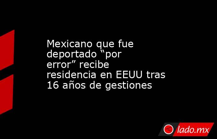 Mexicano que fue deportado “por error” recibe residencia en EEUU tras 16 años de gestiones. Noticias en tiempo real