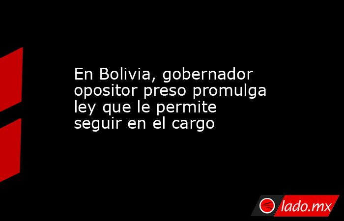 En Bolivia, gobernador opositor preso promulga ley que le permite seguir en el cargo. Noticias en tiempo real