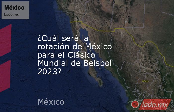 ¿Cuál será la rotación de México para el Clásico Mundial de Beisbol 2023?. Noticias en tiempo real