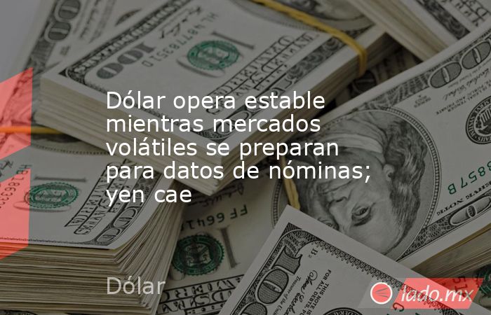 Dólar opera estable mientras mercados volátiles se preparan para datos de nóminas; yen cae. Noticias en tiempo real