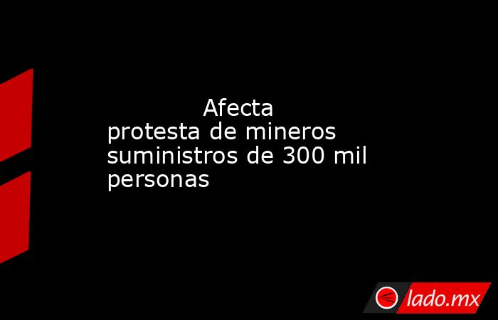             Afecta protesta de mineros suministros de 300 mil personas            . Noticias en tiempo real