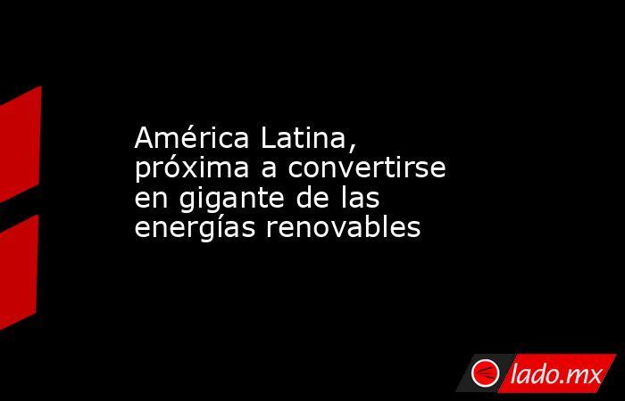 América Latina, próxima a convertirse en gigante de las energías renovables. Noticias en tiempo real