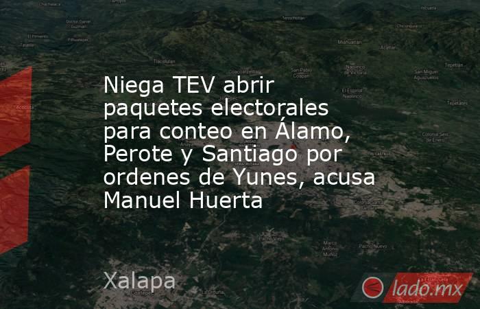 Niega TEV abrir paquetes electorales para conteo en Álamo, Perote y Santiago por ordenes de Yunes, acusa Manuel Huerta. Noticias en tiempo real