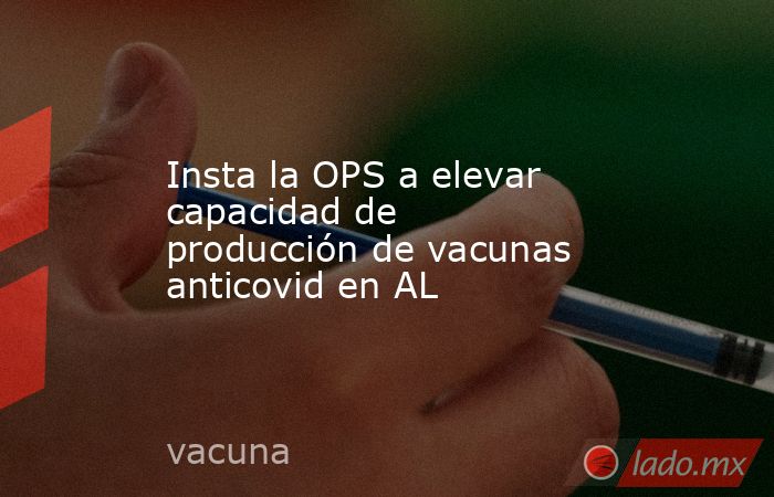 Insta la OPS a elevar capacidad de producción de vacunas anticovid en AL. Noticias en tiempo real