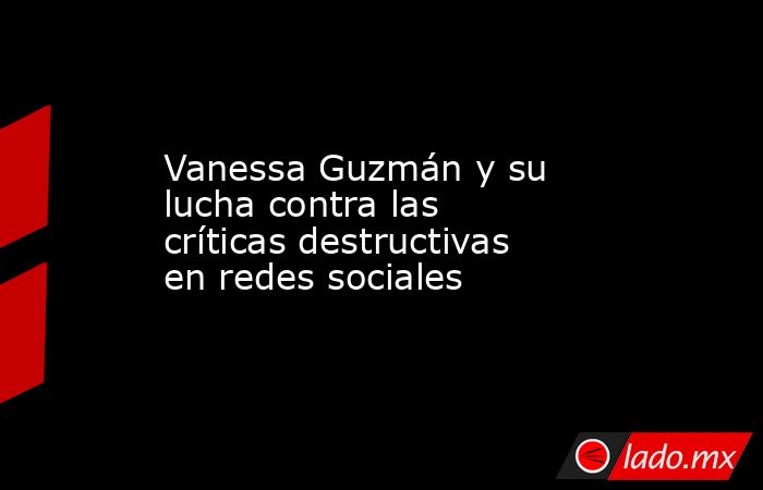 Vanessa Guzmán y su lucha contra las críticas destructivas en redes sociales. Noticias en tiempo real