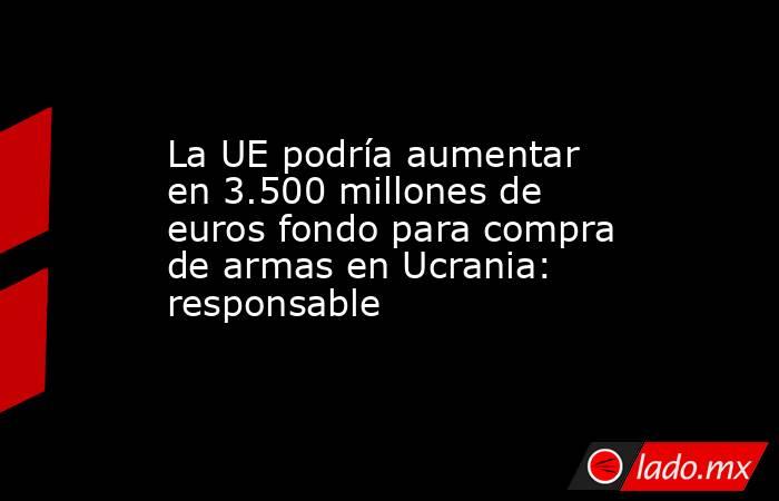 La UE podría aumentar en 3.500 millones de euros fondo para compra de armas en Ucrania: responsable. Noticias en tiempo real