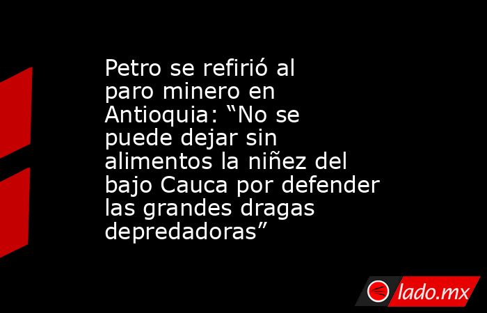 Petro se refirió al paro minero en Antioquia: “No se puede dejar sin alimentos la niñez del bajo Cauca por defender las grandes dragas depredadoras”. Noticias en tiempo real