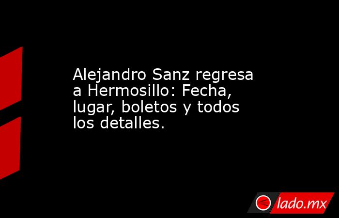 Alejandro Sanz regresa a Hermosillo: Fecha, lugar, boletos y todos los detalles.. Noticias en tiempo real