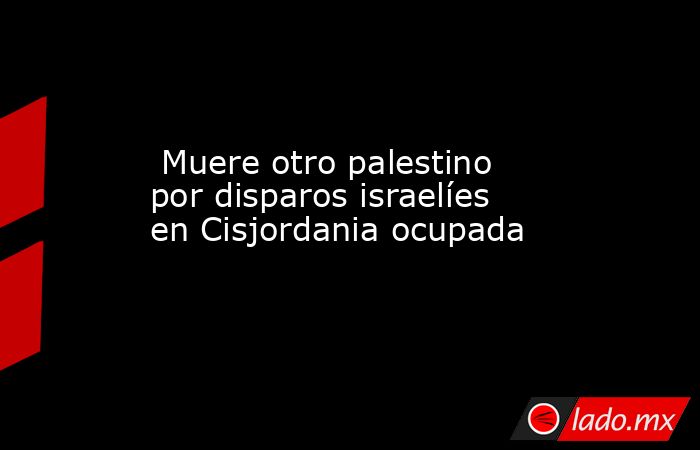  Muere otro palestino por disparos israelíes en Cisjordania ocupada. Noticias en tiempo real