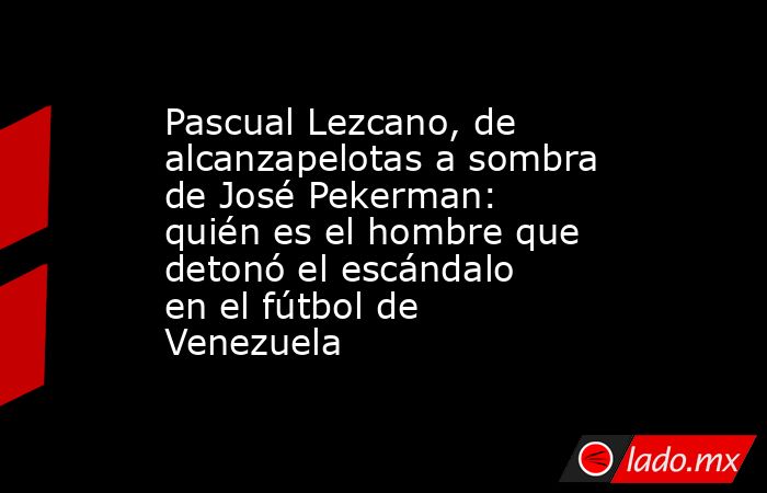 Pascual Lezcano, de alcanzapelotas a sombra de José Pekerman: quién es el hombre que detonó el escándalo en el fútbol de Venezuela. Noticias en tiempo real