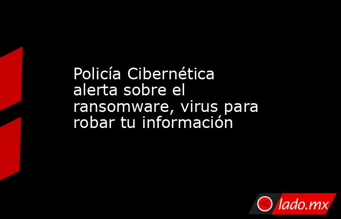 Policía Cibernética alerta sobre el ransomware, virus para robar tu información. Noticias en tiempo real