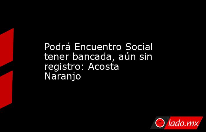 Podrá Encuentro Social tener bancada, aún sin registro: Acosta Naranjo. Noticias en tiempo real