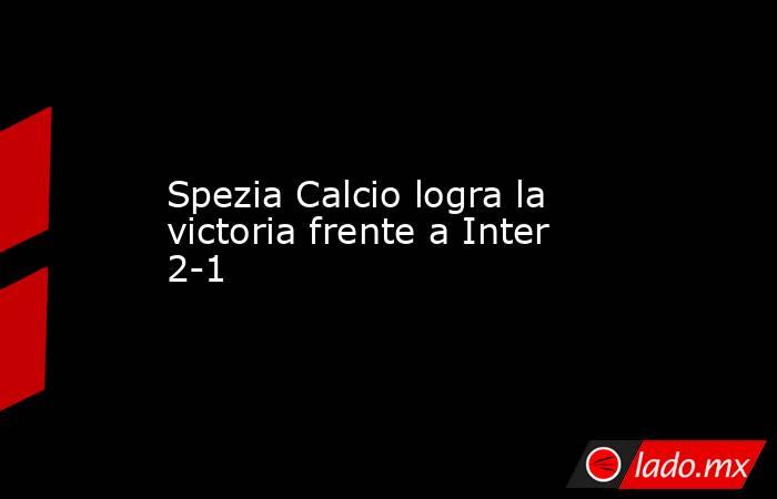 Spezia Calcio logra la victoria frente a Inter 2-1. Noticias en tiempo real