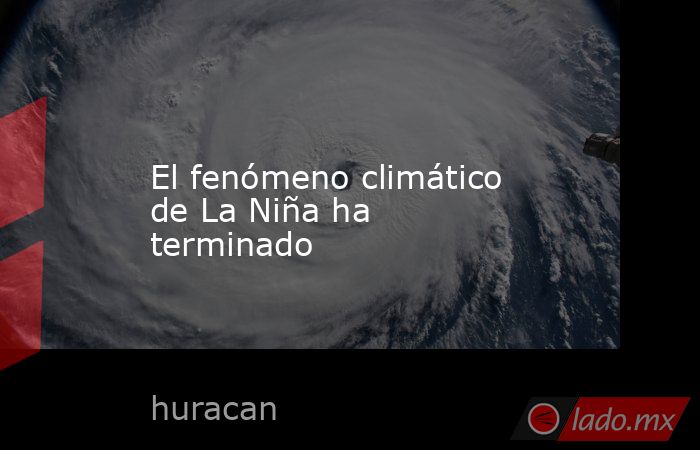 El fenómeno climático de La Niña ha terminado. Noticias en tiempo real