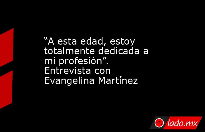 “A esta edad, estoy totalmente dedicada a mi profesión”. Entrevista con Evangelina Martínez. Noticias en tiempo real