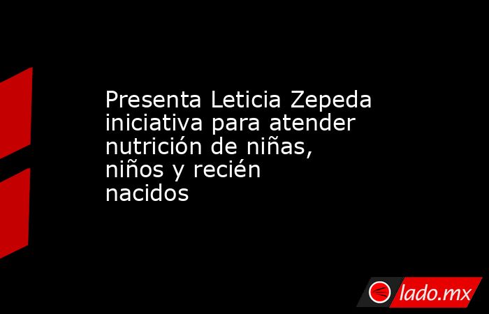 Presenta Leticia Zepeda iniciativa para atender nutrición de niñas, niños y recién nacidos. Noticias en tiempo real