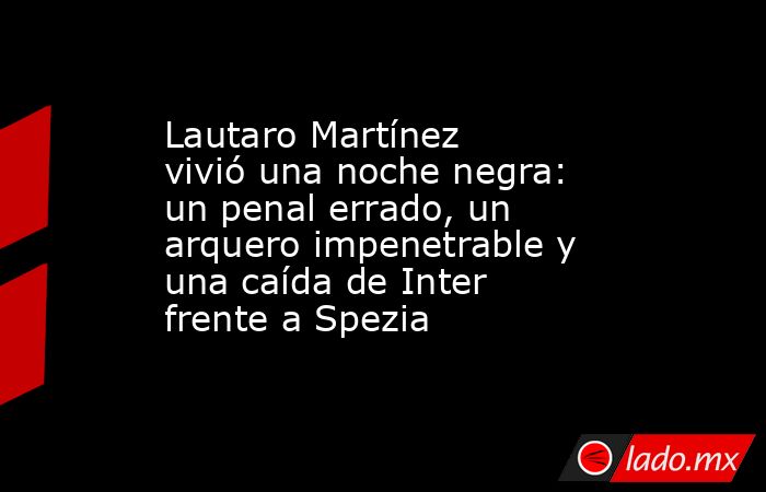 Lautaro Martínez vivió una noche negra: un penal errado, un arquero impenetrable y una caída de Inter frente a Spezia. Noticias en tiempo real