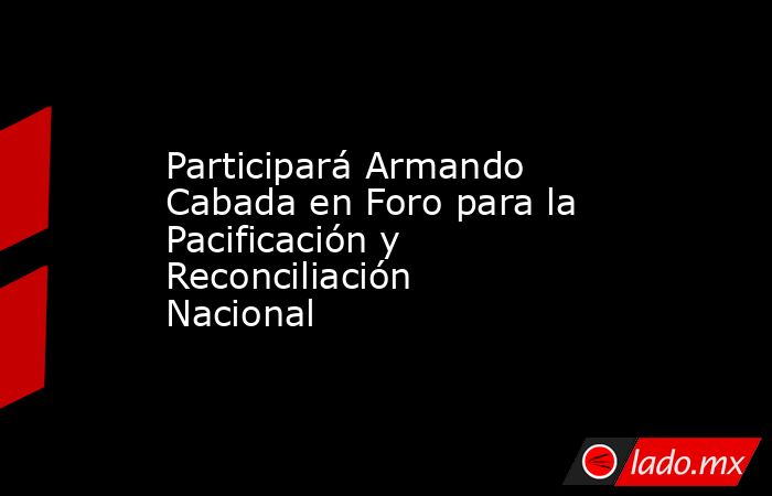 Participará Armando Cabada en Foro para la Pacificación y Reconciliación Nacional. Noticias en tiempo real