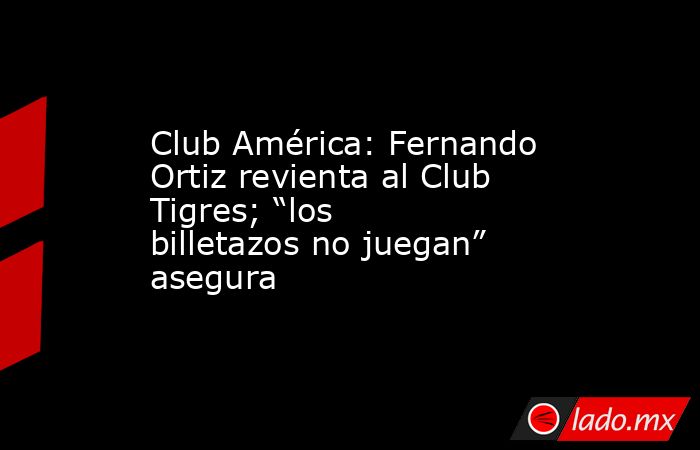 Club América: Fernando Ortiz revienta al Club Tigres; “los billetazos no juegan” asegura. Noticias en tiempo real