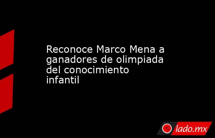 Reconoce Marco Mena a ganadores de olimpiada del conocimiento infantil. Noticias en tiempo real