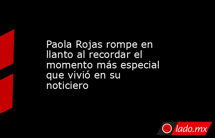 Paola Rojas rompe en llanto al recordar el momento más especial que vivió en su noticiero . Noticias en tiempo real