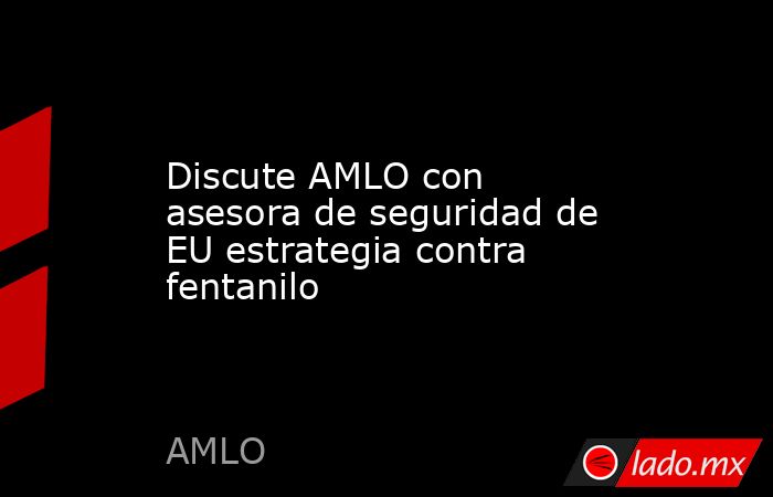 Discute AMLO con asesora de seguridad de EU estrategia contra fentanilo. Noticias en tiempo real
