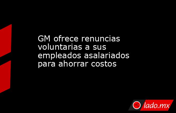 GM ofrece renuncias voluntarias a sus empleados asalariados para ahorrar costos. Noticias en tiempo real