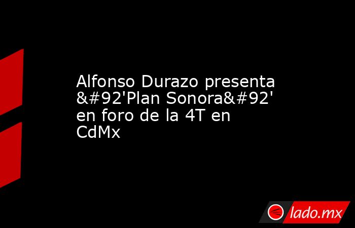 Alfonso Durazo presenta \'Plan Sonora\' en foro de la 4T en CdMx. Noticias en tiempo real