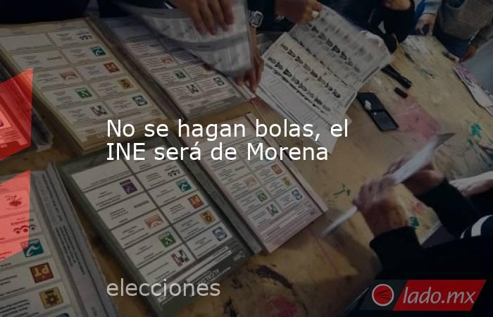 No se hagan bolas, el INE será de Morena. Noticias en tiempo real