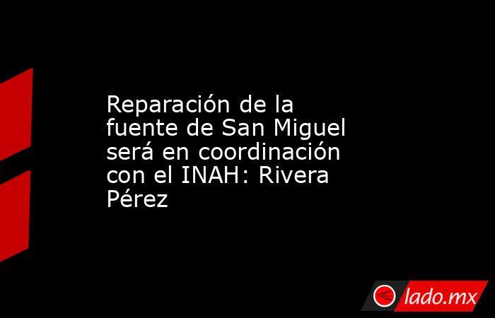 Reparación de la fuente de San Miguel será en coordinación con el INAH: Rivera Pérez. Noticias en tiempo real