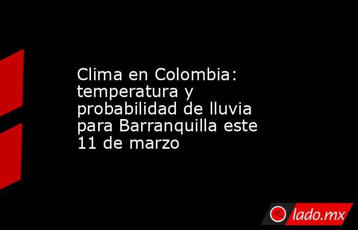 Clima en Colombia: temperatura y probabilidad de lluvia para Barranquilla este 11 de marzo. Noticias en tiempo real