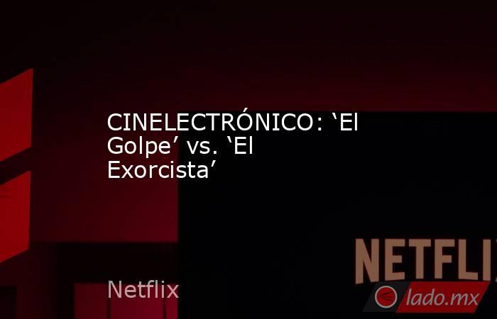 CINELECTRÓNICO: ‘El Golpe’ vs. ‘El Exorcista’. Noticias en tiempo real