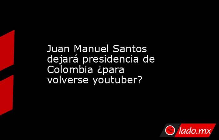 Juan Manuel Santos dejará presidencia de Colombia ¿para volverse youtuber?. Noticias en tiempo real
