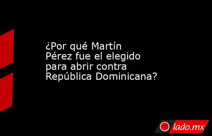 ¿Por qué Martín Pérez fue el elegido para abrir contra República Dominicana?. Noticias en tiempo real