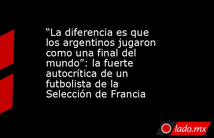 “La diferencia es que los argentinos jugaron como una final del mundo”: la fuerte autocrítica de un futbolista de la Selección de Francia. Noticias en tiempo real