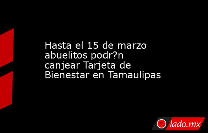 Hasta el 15 de marzo abuelitos podr?n canjear Tarjeta de Bienestar en Tamaulipas. Noticias en tiempo real