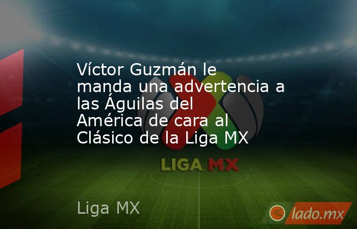 Víctor Guzmán le manda una advertencia a las Águilas del América de cara al Clásico de la Liga MX. Noticias en tiempo real