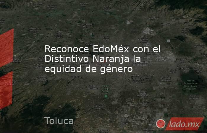 Reconoce EdoMéx con el Distintivo Naranja la equidad de género. Noticias en tiempo real