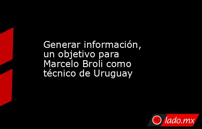 Generar información, un objetivo para Marcelo Broli como técnico de Uruguay. Noticias en tiempo real