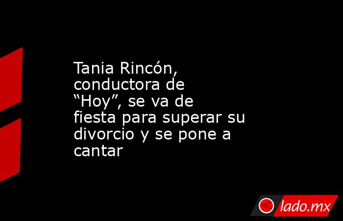 Tania Rincón, conductora de “Hoy”, se va de fiesta para superar su divorcio y se pone a cantar. Noticias en tiempo real