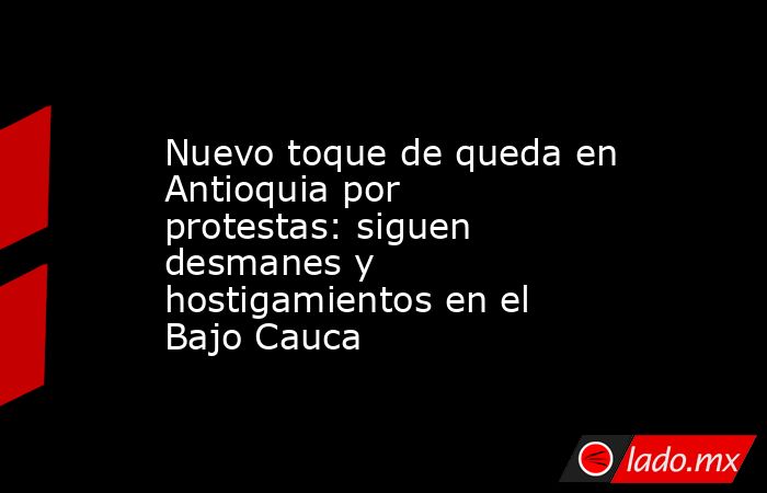 Nuevo toque de queda en Antioquia por protestas: siguen desmanes y hostigamientos en el Bajo Cauca. Noticias en tiempo real