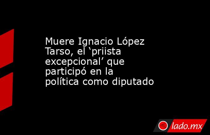 Muere Ignacio López Tarso, el ‘priista excepcional’ que participó en la política como diputado. Noticias en tiempo real