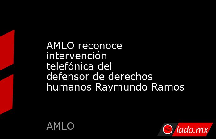 AMLO reconoce intervención telefónica del defensor de derechos humanos Raymundo Ramos. Noticias en tiempo real